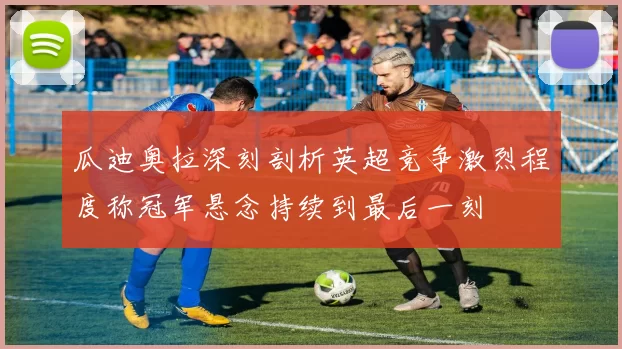 瓜迪奥拉深刻剖析英超竞争激烈程度称冠军悬念持续到最后一刻
