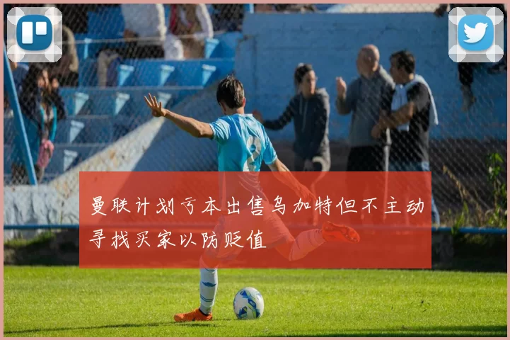 曼联计划亏本出售乌加特但不主动寻找买家以防贬值