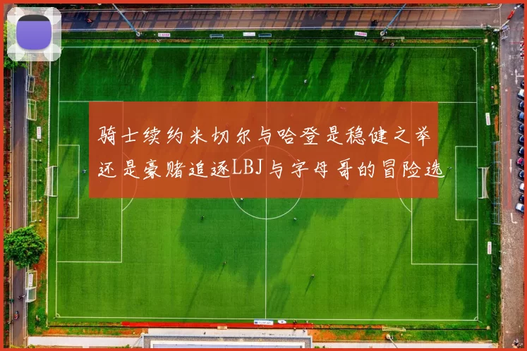 骑士续约米切尔与哈登是稳健之举还是豪赌追逐LBJ与字母哥的冒险选择