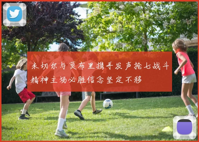 米切尔与莫布里携手发声抢七战斗精神主场必胜信念坚定不移