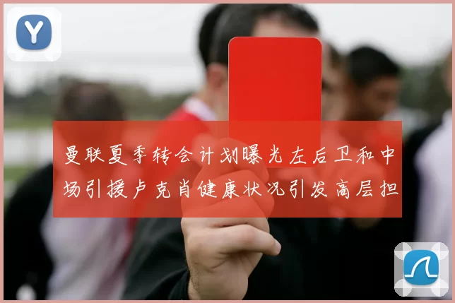 曼联夏季转会计划曝光左后卫和中场引援卢克肖健康状况引发高层担忧