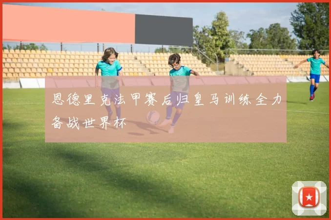 恩德里克法甲赛后归皇马训练全力备战世界杯