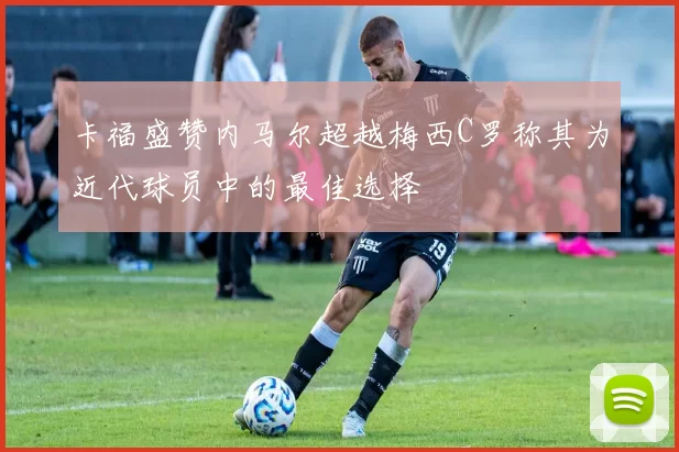 卡福盛赞内马尔超越梅西C罗称其为近代球员中的最佳选择