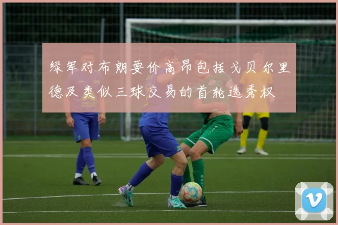 绿军对布朗要价高昂包括戈贝尔里德及类似三球交易的首轮选秀权