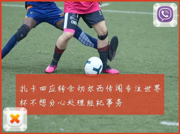 扎卡回应转会切尔西传闻专注世界杯不想分心处理经纪事务