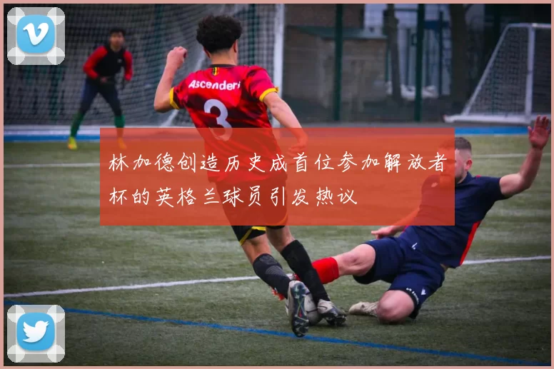 林加德创造历史成首位参加解放者杯的英格兰球员引发热议