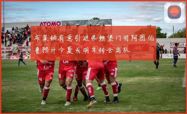 布莱顿有意引进弗赖堡门将阿图伯鲁预计今夏或明年转会离队