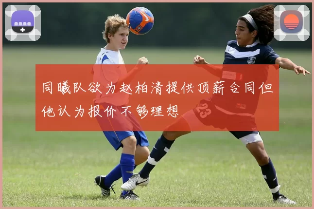 同曦队欲为赵柏清提供顶薪合同但他认为报价不够理想