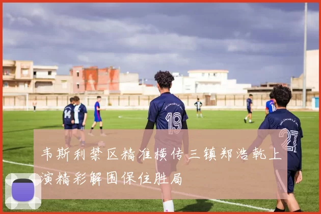 韦斯利禁区精准横传三镇郑浩乾上演精彩解围保住胜局