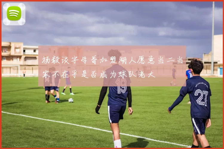 杨毅谈字母哥加盟湖人愿意当二当家不在乎是否成为球队老大