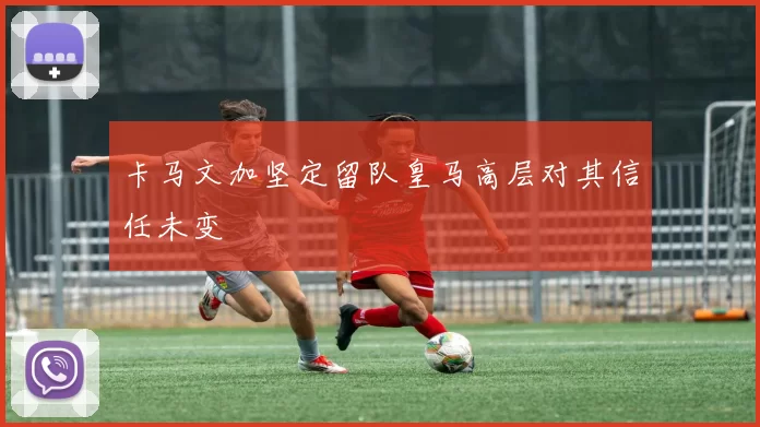 卡马文加坚定留队皇马高层对其信任未变