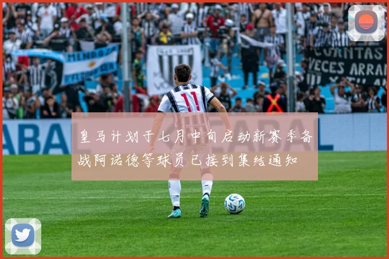 皇马计划于七月中旬启动新赛季备战阿诺德等球员已接到集结通知