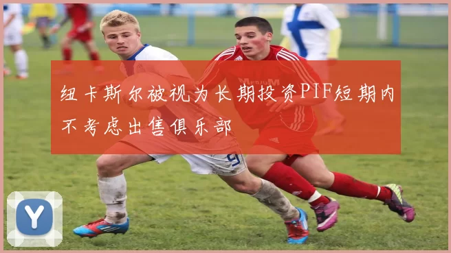 纽卡斯尔被视为长期投资PIF短期内不考虑出售俱乐部