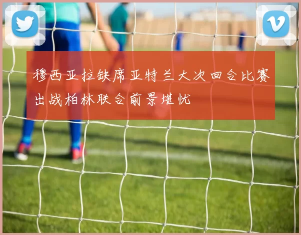 穆西亚拉缺席亚特兰大次回合比赛出战柏林联合前景堪忧