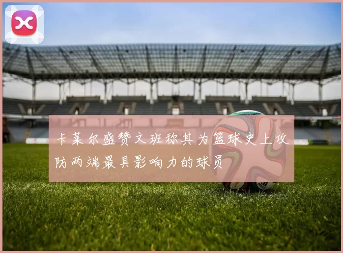 卡莱尔盛赞文班称其为篮球史上攻防两端最具影响力的球员
