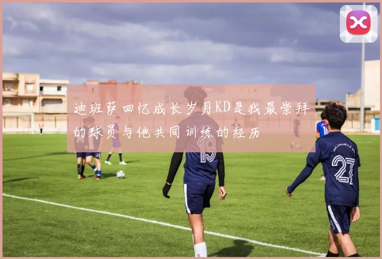 迪班萨回忆成长岁月KD是我最崇拜的球员与他共同训练的经历
