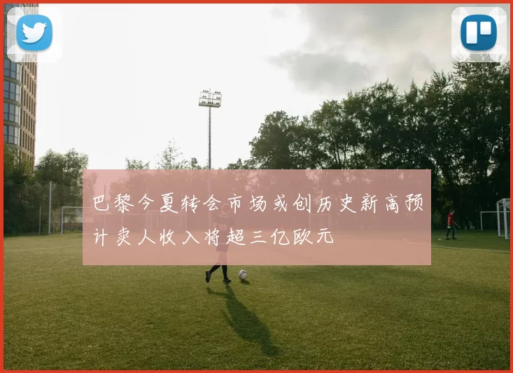 巴黎今夏转会市场或创历史新高预计卖人收入将超三亿欧元