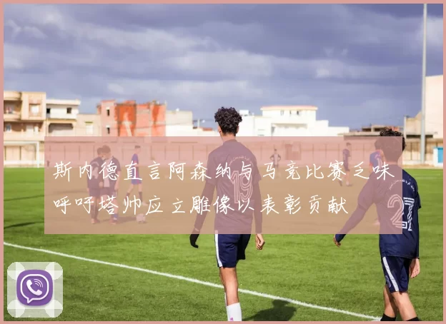斯内德直言阿森纳与马竞比赛乏味呼吁塔帅应立雕像以表彰贡献