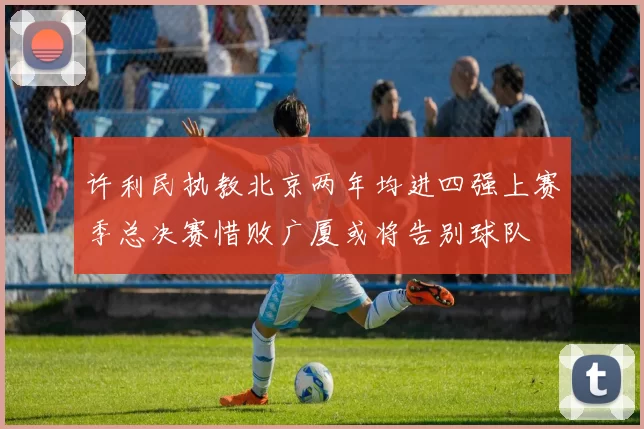 许利民执教北京两年均进四强上赛季总决赛惜败广厦或将告别球队